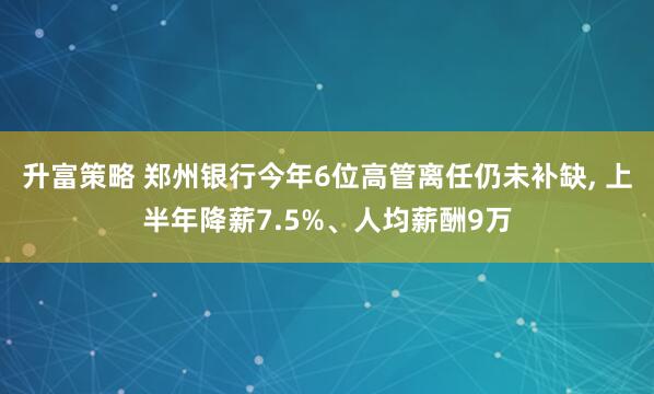 升富策略 郑州银行今年6位高管离任仍未补缺, 上半年降薪7.5%、人均薪酬9万